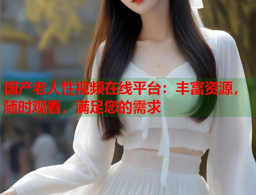 国产老人性视频在线平台：丰富资源，随时观看，满足您的需求  第1张