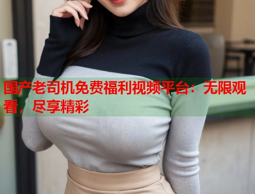 国产老司机免费福利视频平台：无限观看，尽享精彩  第1张