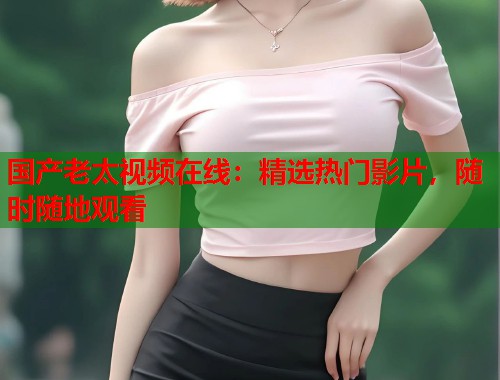 国产老太视频在线：精选热门影片，随时随地观看  第1张