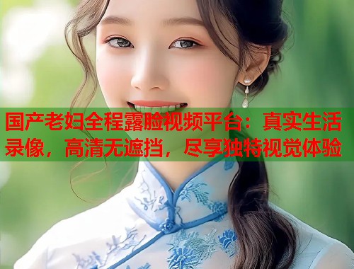 国产老妇全程露脸视频平台：真实生活录像，高清无遮挡，尽享独特视觉体验  第1张