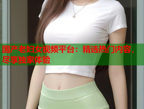 国产老妇女视频平台：精选热门内容，尽享独家体验  第1张