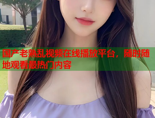 国产老熟乱视频在线播放平台，随时随地观看最热门内容  第2张