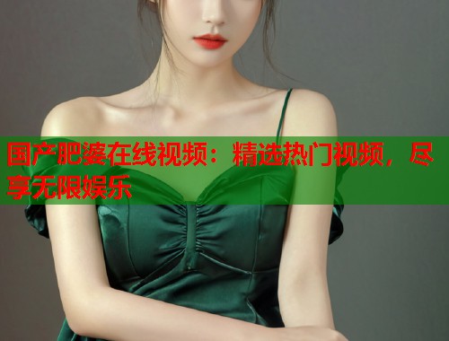 国产肥婆在线视频：精选热门视频，尽享无限娱乐  第2张
