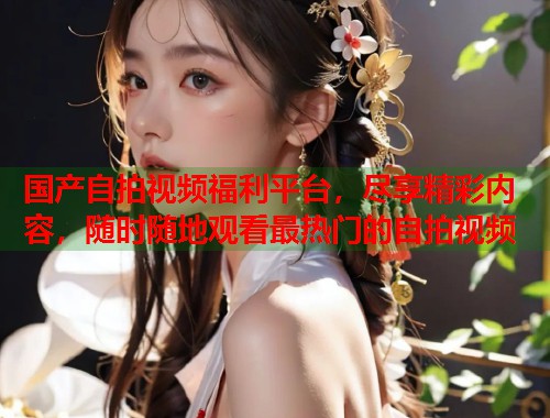 国产自拍视频福利平台，尽享精彩内容，随时随地观看最热门的自拍视频  第2张