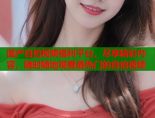 国产自拍视频福利平台，尽享精彩内容，随时随地观看最热门的自拍视频  第1张