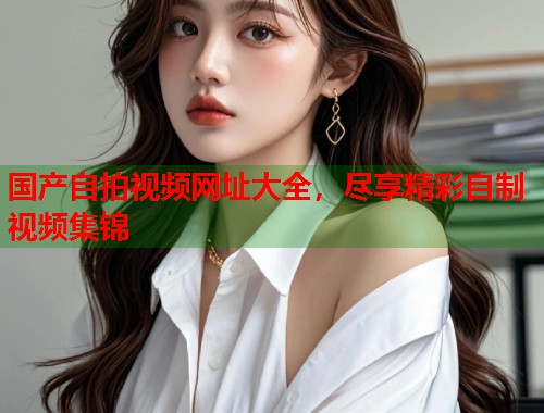 国产自拍视频网址大全，尽享精彩自制视频集锦  第2张