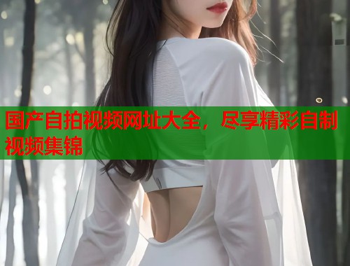 国产自拍视频网址大全，尽享精彩自制视频集锦  第1张