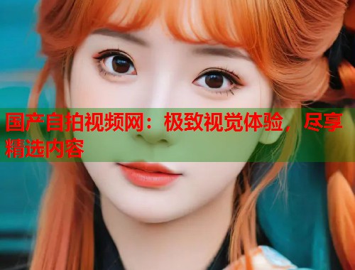 国产自拍视频网：极致视觉体验，尽享精选内容  第1张