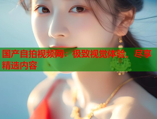 国产自拍视频网：极致视觉体验，尽享精选内容  第2张