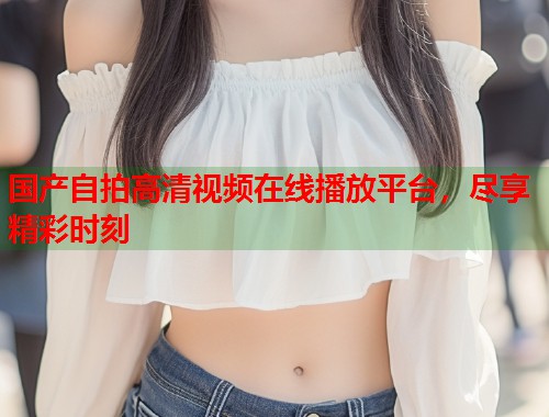 国产自拍高清视频在线播放平台，尽享精彩时刻  第1张
