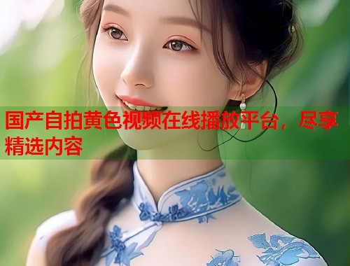 国产自拍黄色视频在线播放平台，尽享精选内容  第1张