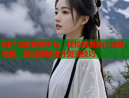 国产自熨视频平台：轻松观看热门自熨教程，随时随地提升熨烫技巧  第1张