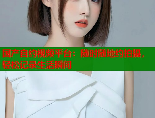 国产自约视频平台：随时随地约拍摄，轻松记录生活瞬间  第1张