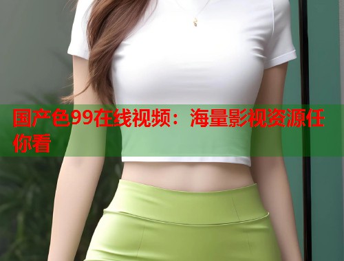国产色99在线视频：海量影视资源任你看  第1张