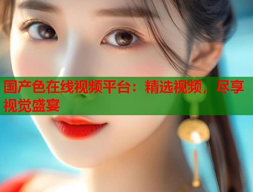 国产色在线视频平台：精选视频，尽享视觉盛宴  第1张