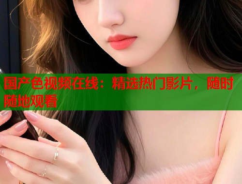 国产色视频在线：精选热门影片，随时随地观看  第1张