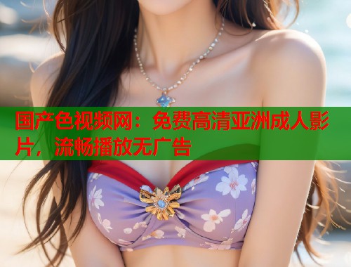 国产色视频网：免费高清亚洲成人影片，流畅播放无广告  第2张
