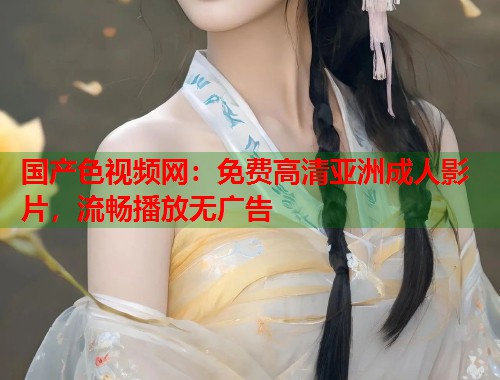 国产色视频网：免费高清亚洲成人影片，流畅播放无广告  第1张