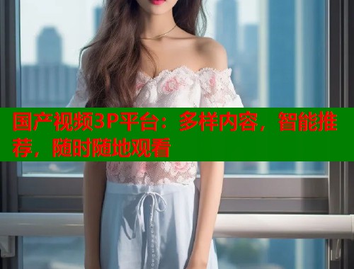 国产视频3P平台：多样内容，智能推荐，随时随地观看  第1张