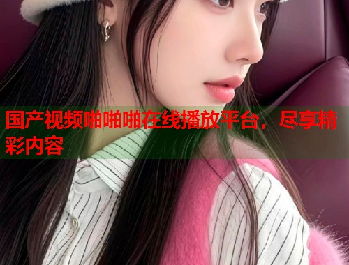 国产视频啪啪啪在线播放平台，尽享精彩内容  第1张