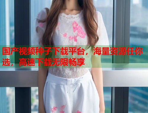 国产视频种子下载平台，海量资源任你选，高速下载无限畅享  第1张