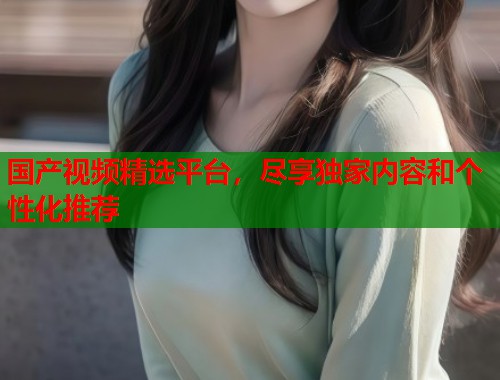 国产视频精选平台，尽享独家内容和个性化推荐  第2张