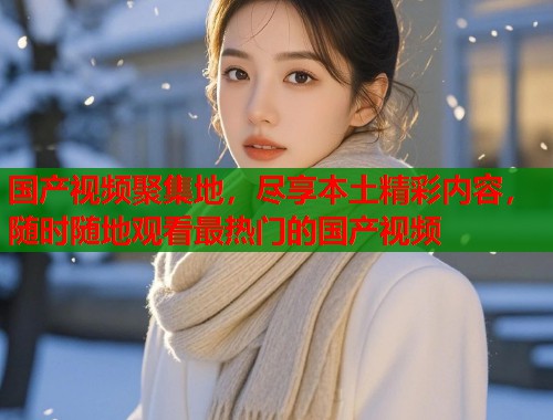 国产视频聚集地，尽享本土精彩内容，随时随地观看最热门的国产视频  第1张