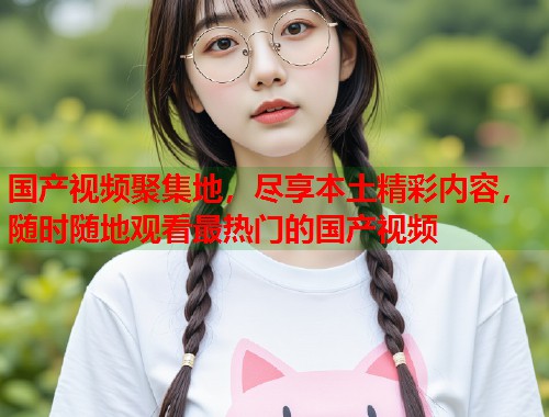 国产视频聚集地，尽享本土精彩内容，随时随地观看最热门的国产视频  第2张
