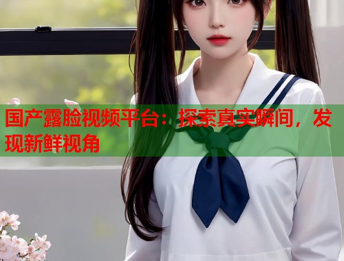 国产露脸视频平台：探索真实瞬间，发现新鲜视角  第1张