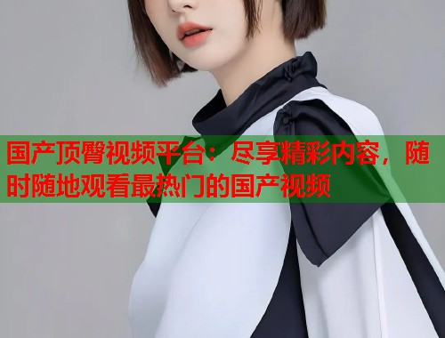 国产顶臀视频平台：尽享精彩内容，随时随地观看最热门的国产视频  第1张