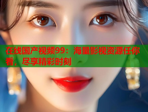 在线国产视频99：海量影视资源任你看，尽享精彩时刻  第1张