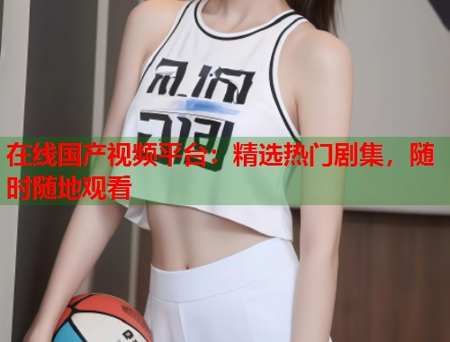 在线国产视频平台：精选热门剧集，随时随地观看  第1张