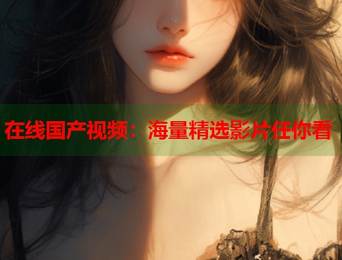 在线国产视频：海量精选影片任你看  第1张