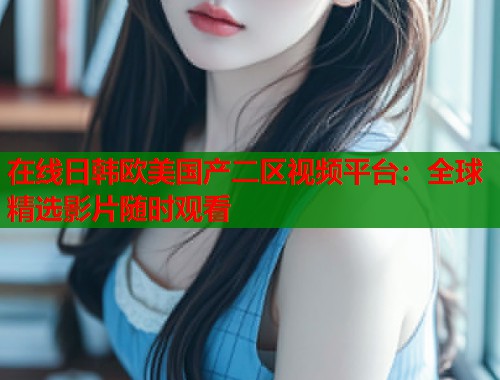在线日韩欧美国产二区视频平台：全球精选影片随时观看  第2张