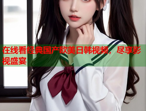在线看经典国产欧美日韩视频，尽享影视盛宴  第1张