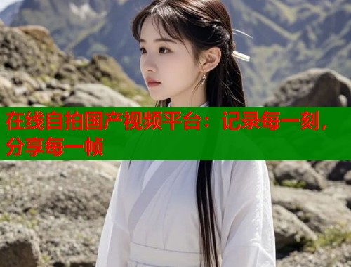 在线自拍国产视频平台：记录每一刻，分享每一帧  第1张