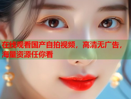 在线观看国产自拍视频，高清无广告，海量资源任你看  第1张