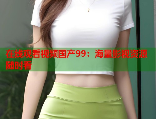 在线观看视频国产99：海量影视资源随时看  第1张