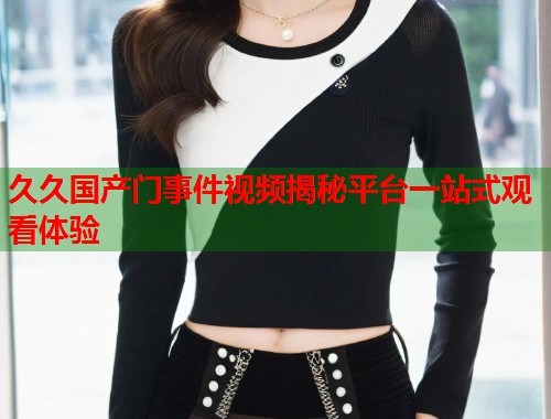 久久国产门事件视频揭秘平台一站式观看体验  第1张