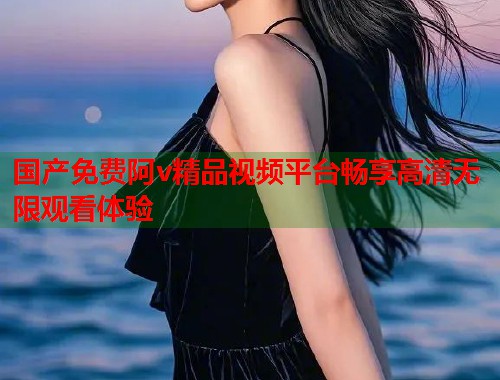 国产免费阿v精品视频平台畅享高清无限观看体验  第1张