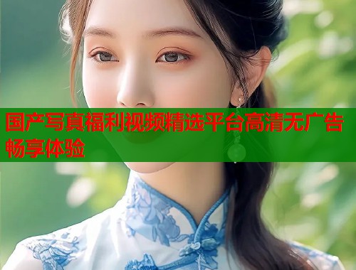 国产写真福利视频精选平台高清无广告畅享体验  第1张