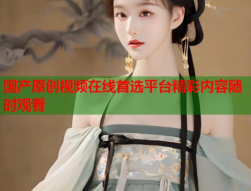 国产原创视频在线首选平台精彩内容随时观看  第2张