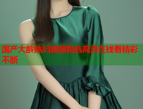 国产大龄熟妇视频精选高清在线看精彩不断  第2张