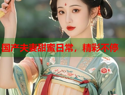 国产夫妻甜蜜日常，精彩不停  第1张