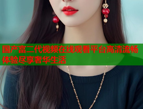 国产富二代视频在线观看平台高清流畅体验尽享奢华生活  第1张