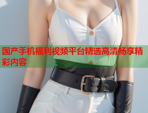 国产手机福利视频平台精选高清畅享精彩内容  第1张