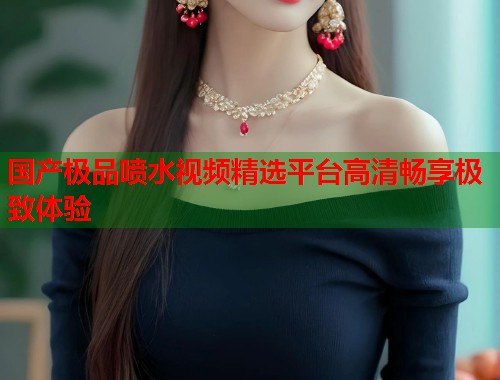 国产极品喷水视频精选平台高清畅享极致体验  第1张