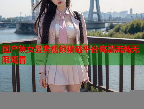 国产熟女另类视频精选平台高清流畅无限观看  第1张