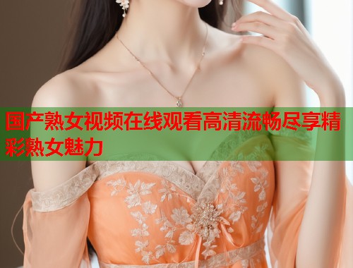 国产熟女视频在线观看高清流畅尽享精彩熟女魅力  第2张
