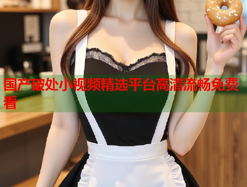 国产破处小视频精选平台高清流畅免费看  第1张